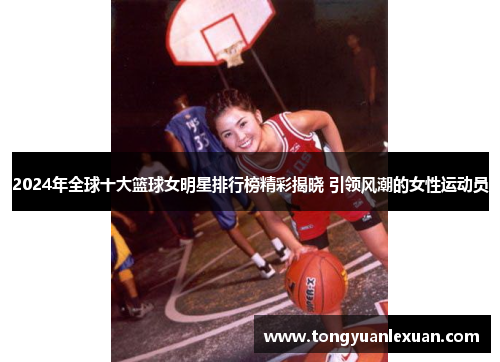 2024年全球十大篮球女明星排行榜精彩揭晓 引领风潮的女性运动员