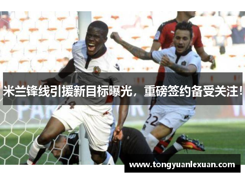 米兰锋线引援新目标曝光，重磅签约备受关注！